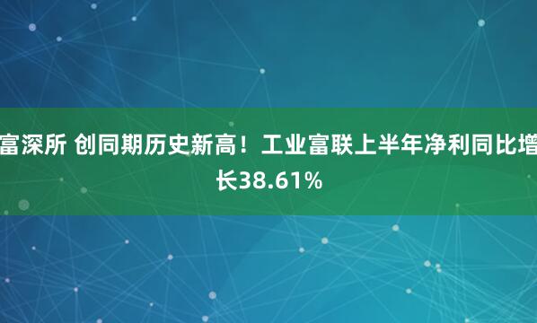 富深所 创同期历史新高！工业富联上半年净利同比增长38.61%