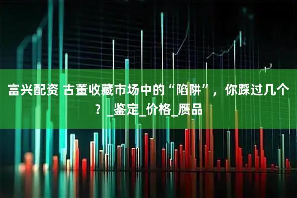 富兴配资 古董收藏市场中的“陷阱”，你踩过几个？_鉴定_价格_赝品