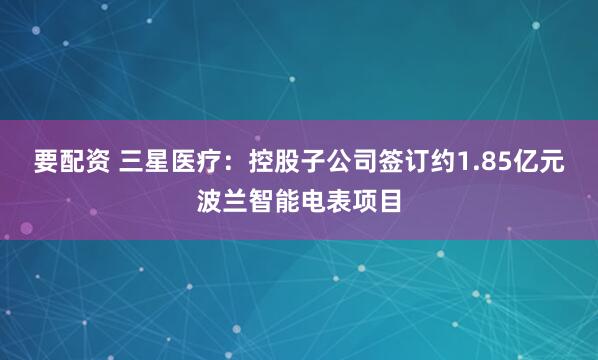 要配资 三星医疗：控股子公司签订约1.85亿元波兰智能电表项目
