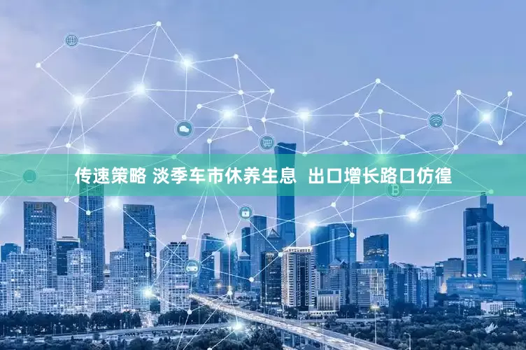 传速策略 淡季车市休养生息  出口增长路口仿徨
