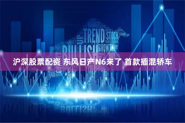 沪深股票配资 东风日产N6来了 首款插混轿车
