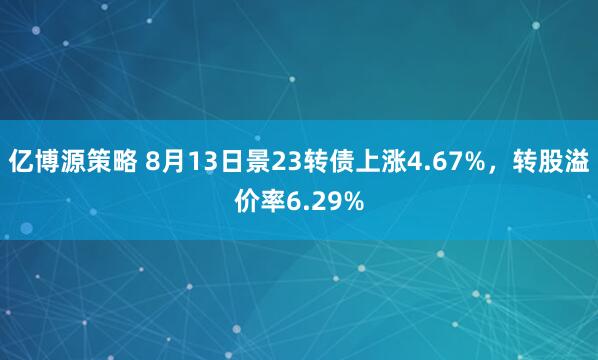 亿博源策略 8月13日景23转债上涨4.67%，转股溢价率6.29%