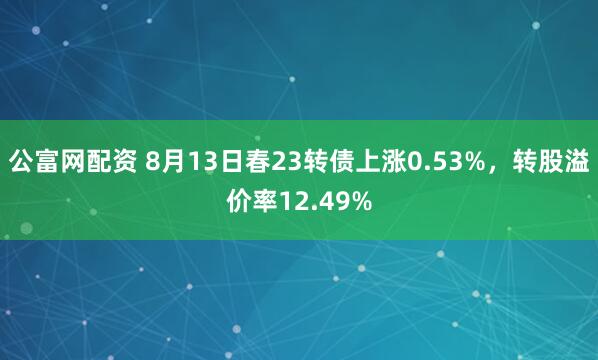 公富网配资 8月13日春23转债上涨0.53%，转股溢价率12.49%