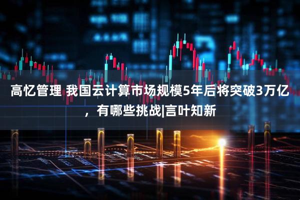 高忆管理 我国云计算市场规模5年后将突破3万亿，有哪些挑战|言叶知新