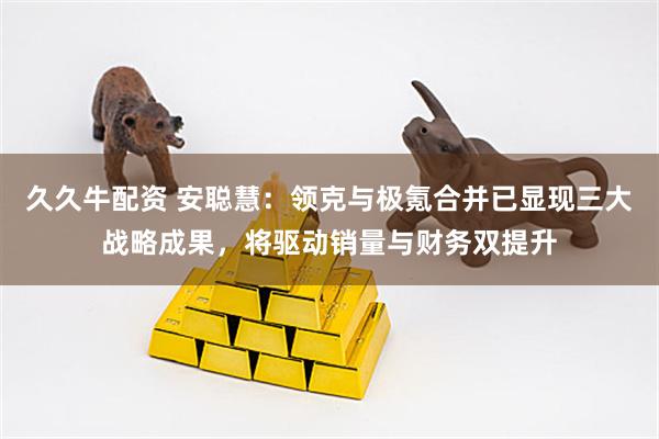 久久牛配资 安聪慧：领克与极氪合并已显现三大战略成果，将驱动销量与财务双提升