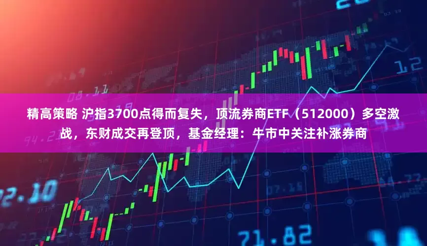 精高策略 沪指3700点得而复失，顶流券商ETF（512000）多空激战，东财成交再登顶，基金经理：牛市中关注补涨券商