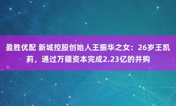 盈胜优配 新城控股创始人王振华之女：26岁王凯莉，通过万疆资本完成2.23亿的并购