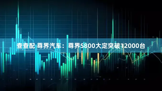 查查配 尊界汽车：尊界S800大定突破12000台