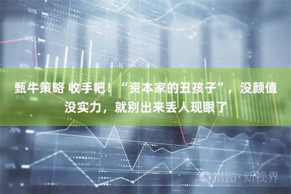 甄牛策略 收手吧！“资本家的丑孩子”，没颜值没实力，就别出来丢人现眼了
