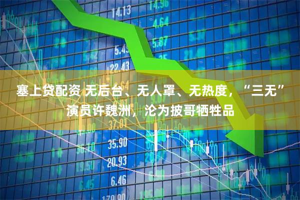 塞上贷配资 无后台、无人罩、无热度，“三无”演员许魏洲，沦为披哥牺牲品