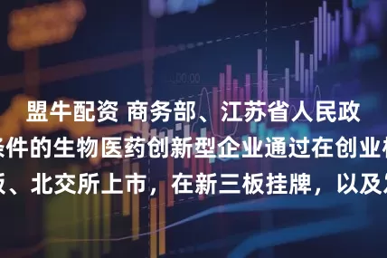 盟牛配资 商务部、江苏省人民政府：支持符合条件的生物医药创新型企业通过在创业板、科创板、北交所上市，在新三板挂牌，以及发行公司信用类债券进行融资
