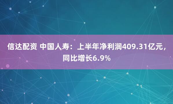 信达配资 中国人寿：上半年净利润409.31亿元，同比增长6.9%