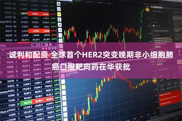 诚利和配资 全球首个HER2突变晚期非小细胞肺癌口服靶向药在华获批