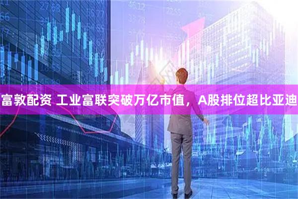 富敦配资 工业富联突破万亿市值，A股排位超比亚迪