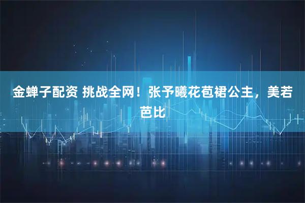 金蝉子配资 挑战全网！张予曦花苞裙公主，美若芭比