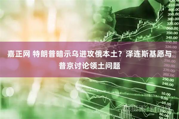 嘉正网 特朗普暗示乌进攻俄本土？泽连斯基愿与普京讨论领土问题