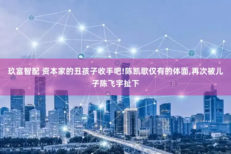 玖富智配 资本家的丑孩子收手吧!陈凯歌仅有的体面,再次被儿子陈飞宇扯下