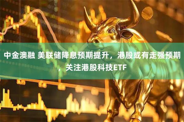中金澳融 美联储降息预期提升，港股或有走强预期，关注港股科技ETF