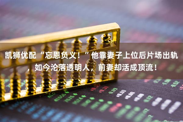 凯狮优配 “忘恩负义！”他靠妻子上位后片场出轨，如今沦落透明人，前妻却活成顶流！