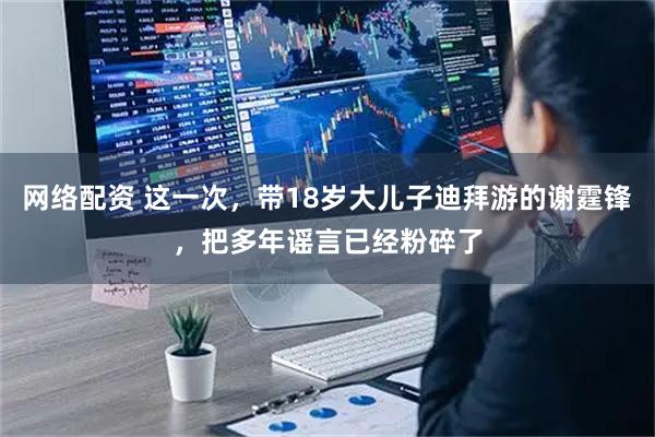 网络配资 这一次，带18岁大儿子迪拜游的谢霆锋，把多年谣言已经粉碎了