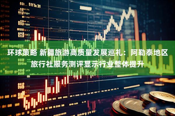 环球策略 新疆旅游高质量发展巡礼：阿勒泰地区旅行社服务测评显示行业整体提升