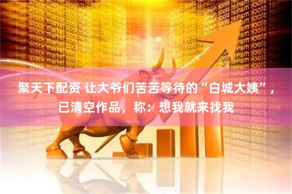 聚天下配资 让大爷们苦苦等待的“白城大姨”，已清空作品，称：想我就来找我