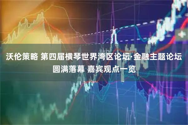 沃伦策略 第四届横琴世界湾区论坛·金融主题论坛圆满落幕 嘉宾观点一览