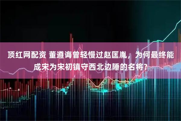 顶红网配资 董遵诲曾轻慢过赵匡胤，为何最终能成宋为宋初镇守西北边陲的名将？