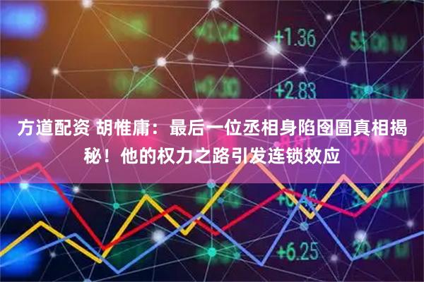 方道配资 胡惟庸：最后一位丞相身陷囹圄真相揭秘！他的权力之路引发连锁效应
