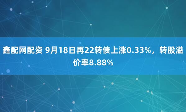 鑫配网配资 9月18日再22转债上涨0.33%，转股溢价率8.88%