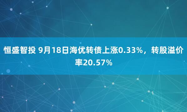 恒盛智投 9月18日海优转债上涨0.33%，转股溢价率20.57%