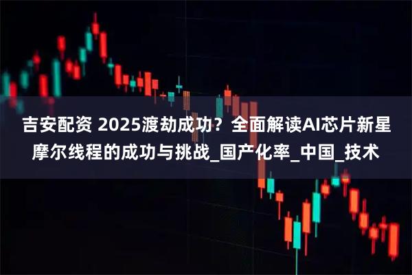吉安配资 2025渡劫成功？全面解读AI芯片新星摩尔线程的成功与挑战_国产化率_中国_技术