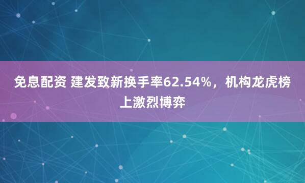 免息配资 建发致新换手率62.54%，机构龙虎榜上激烈博弈