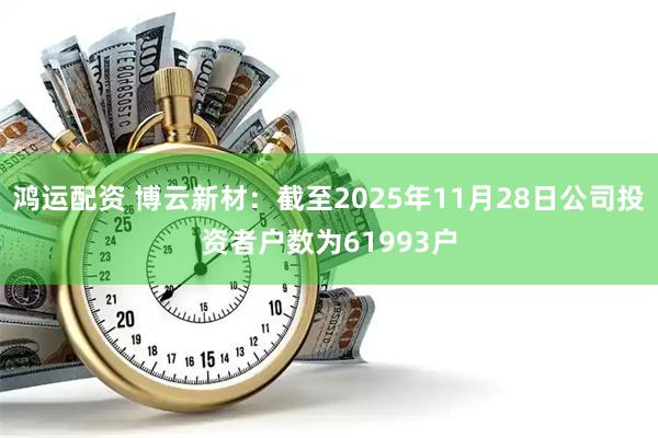 鸿运配资 博云新材：截至2025年11月28日公司投资者户数为61993户